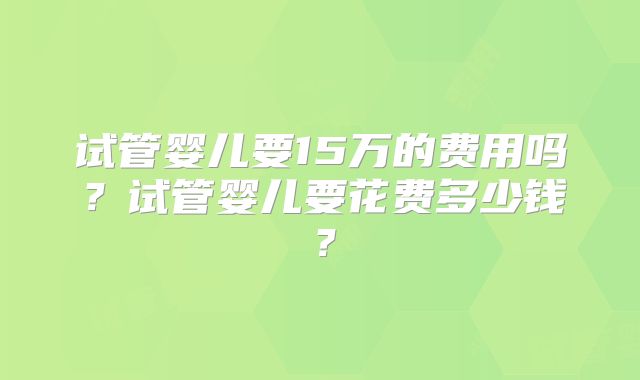 试管婴儿要15万的费用吗？试管婴儿要花费多少钱？