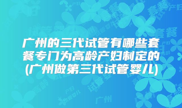 广州的三代试管有哪些套餐专门为高龄产妇制定的(广州做第三代试管婴儿)