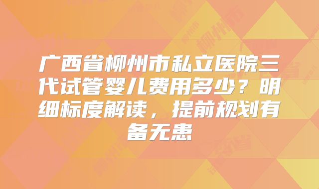 广西省柳州市私立医院三代试管婴儿费用多少？明细标度解读，提前规划有备无患