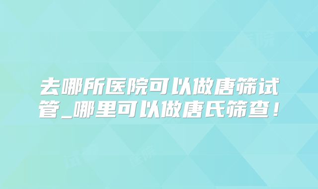去哪所医院可以做唐筛试管_哪里可以做唐氏筛查！
