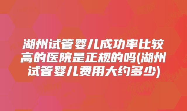 湖州试管婴儿成功率比较高的医院是正规的吗(湖州试管婴儿费用大约多少)