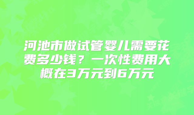 河池市做试管婴儿需要花费多少钱?一次性费用大概在3万元到6万元