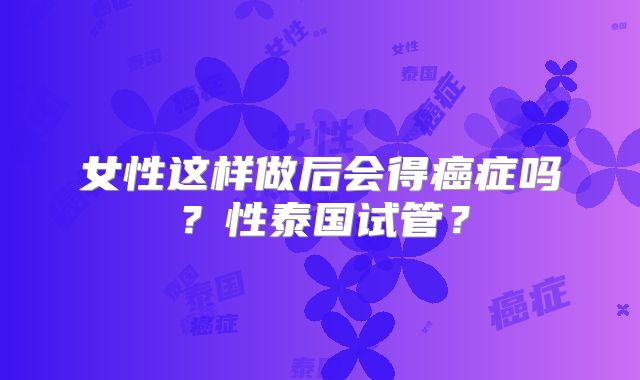 女性这样做后会得癌症吗？性泰国试管？