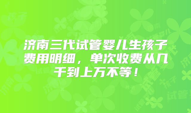 济南三代试管婴儿生孩子费用明细,单次收费从几千到上万不等!
