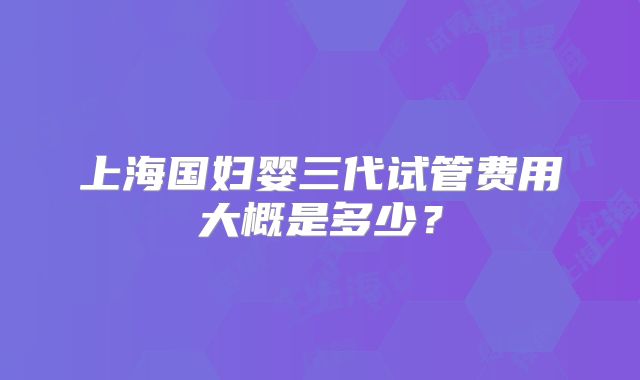 上海国妇婴三代试管费用大概是多少?