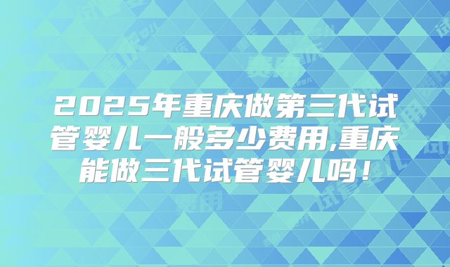 2025年重庆做第三代试管婴儿一般多少费用,重庆能做三代试管婴儿吗！