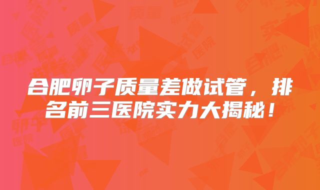 合肥卵子质量差做试管，排名前三医院实力大揭秘！