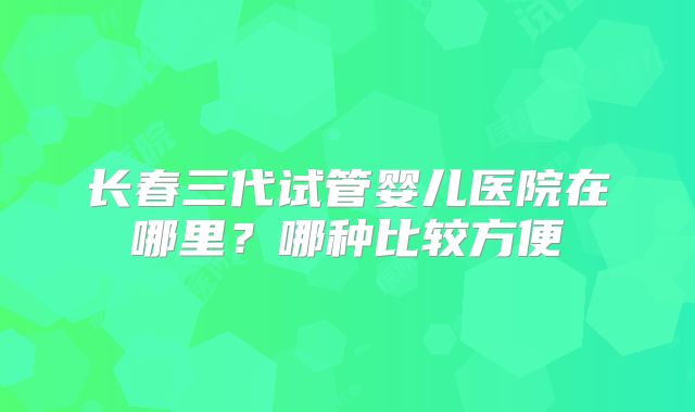 长春三代试管婴儿医院在哪里?哪种比较方便