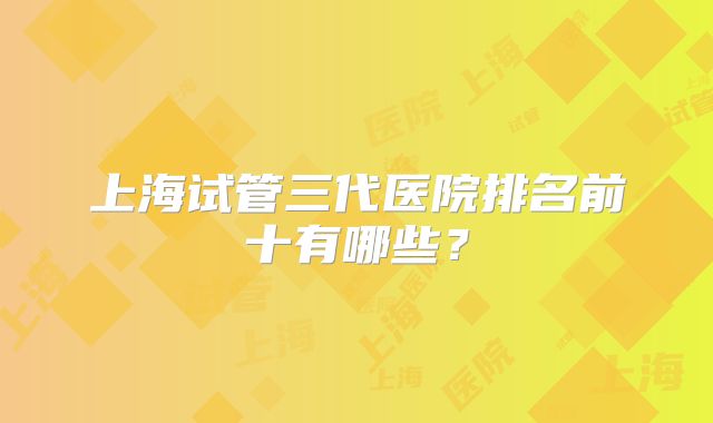 上海试管三代医院排名前十有哪些？