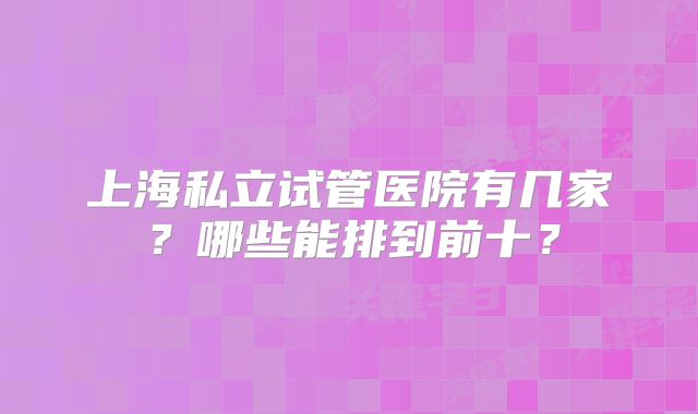 上海私立试管医院有几家?哪些能排到前十?