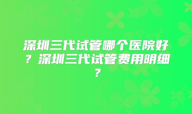 深圳三代试管哪个医院好？深圳三代试管费用明细？