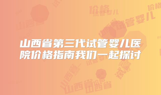 山西省第三代试管婴儿医院价格指南我们一起探讨