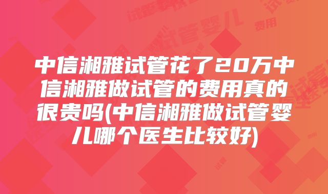 中信湘雅试管花了20万中信湘雅做试管的费用真的很贵吗(中信湘雅做试管婴儿哪个医生比较好)
