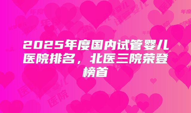 2025年度国内试管婴儿医院排名，北医三院荣登榜首