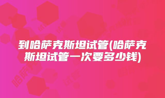 到哈萨克斯坦试管(哈萨克斯坦试管一次要多少钱)