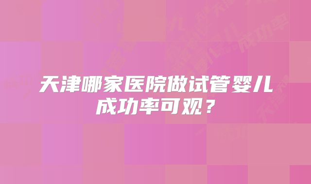 天津哪家医院做试管婴儿成功率可观?