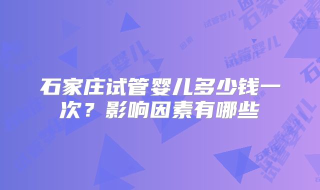 石家庄试管婴儿多少钱一次?影响因素有哪些