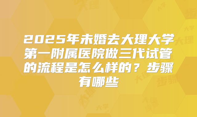 2025年未婚去大理大学第一附属医院做三代试管的流程是怎么样的？步骤有哪些