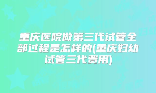重庆医院做第三代试管全部过程是怎样的(重庆妇幼试管三代费用)