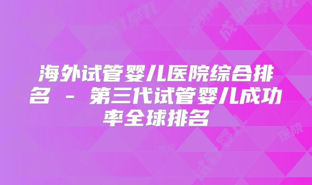 海外试管婴儿医院综合排名 - 第三代试管婴儿成功率全球排名