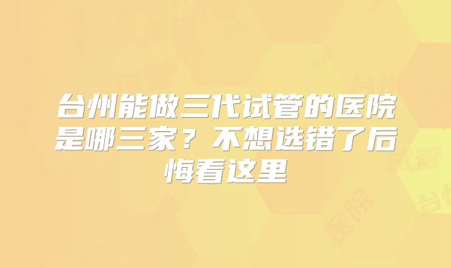 台州能做三代试管的医院是哪三家?不想选错了后悔看这里