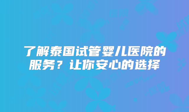 了解泰国试管婴儿医院的服务？让你安心的选择