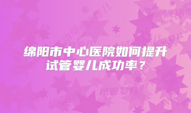 绵阳市中心医院如何提升试管婴儿成功率？