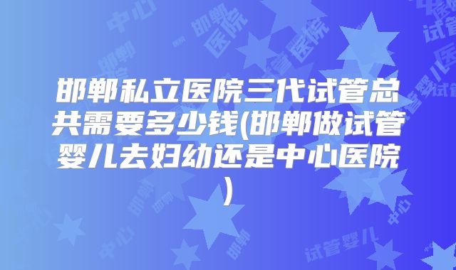 邯郸私立医院三代试管总共需要多少钱(邯郸做试管婴儿去妇幼还是中心医院)