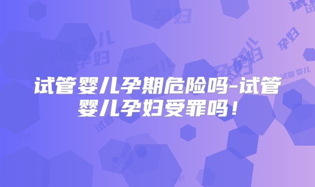 试管婴儿孕期危险吗-试管婴儿孕妇受罪吗！