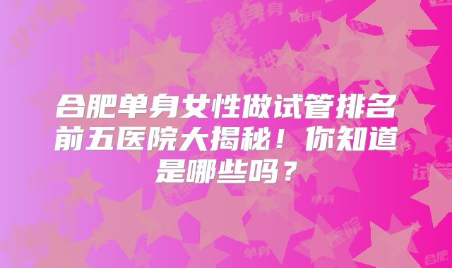 合肥单身女性做试管排名前五医院大揭秘！你知道是哪些吗？
