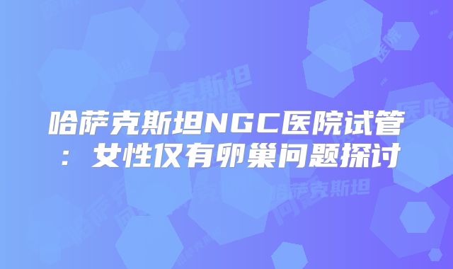 哈萨克斯坦NGC医院试管：女性仅有卵巢问题探讨