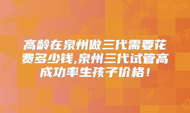 高龄在泉州做三代需要花费多少钱,泉州三代试管高成功率生孩子价格！