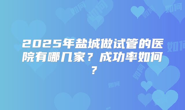 2025年盐城做试管的医院有哪几家?成功率如何?
