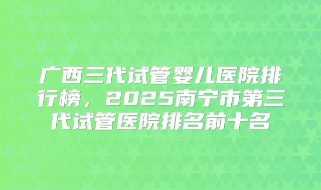广西三代试管婴儿医院排行榜，2025南宁市第三代试管医院排名前十名
