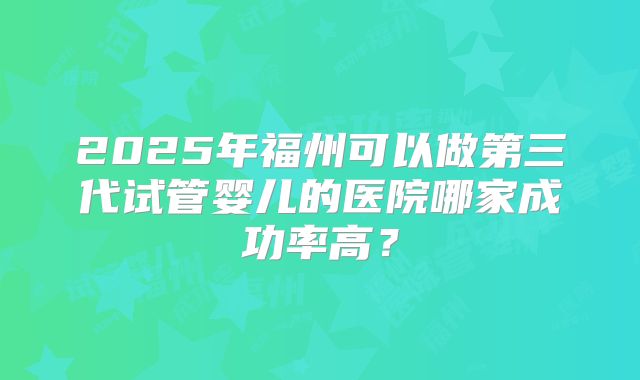 2025年福州可以做第三代试管婴儿的医院哪家成功率高？