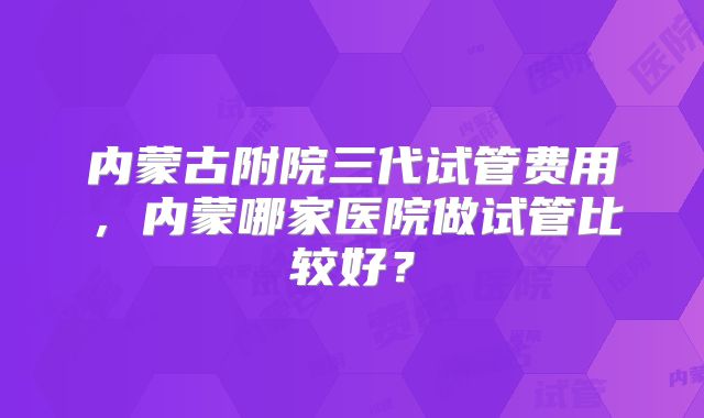 内蒙古附院三代试管费用，内蒙哪家医院做试管比较好？