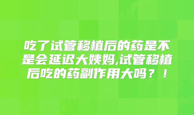 吃了试管移植后的药是不是会延迟大姨妈,试管移植后吃的药副作用大吗？！