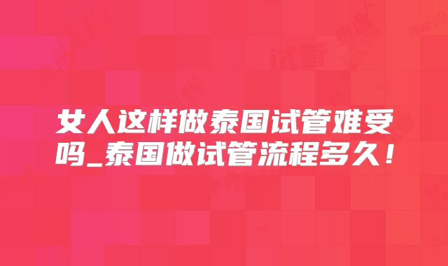 女人这样做泰国试管难受吗_泰国做试管流程多久！