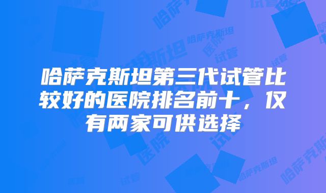 哈萨克斯坦第三代试管比较好的医院排名前十,仅有两家可供选择
