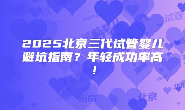 2025北京三代试管婴儿避坑指南？年轻成功率高！