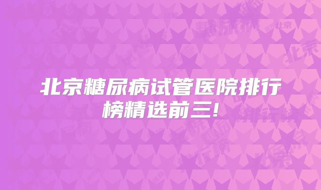 北京糖尿病试管医院排行榜精选前三!
