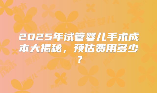 2025年试管婴儿手术成本大揭秘，预估费用多少？