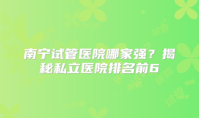 南宁试管医院哪家强?揭秘私立医院排名前6