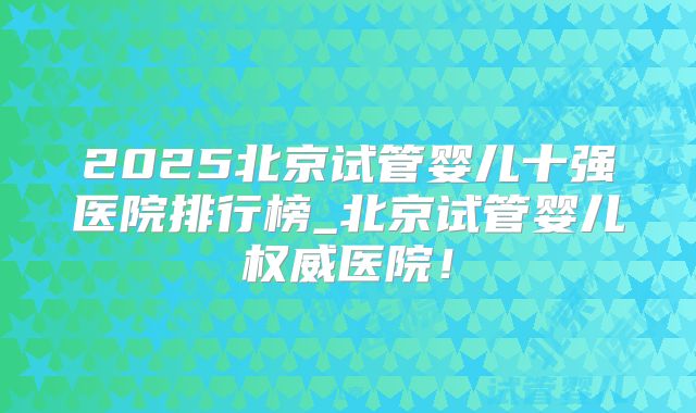 2025北京试管婴儿十强医院排行榜_北京试管婴儿权威医院!