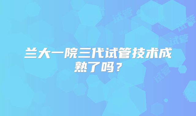 兰大一院三代试管技术成熟了吗?