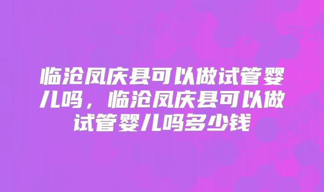 临沧凤庆县可以做试管婴儿吗，临沧凤庆县可以做试管婴儿吗多少钱