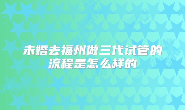 未婚去福州做三代试管的流程是怎么样的