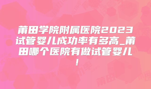莆田学院附属医院2023试管婴儿成功率有多高_莆田哪个医院有做试管婴儿!