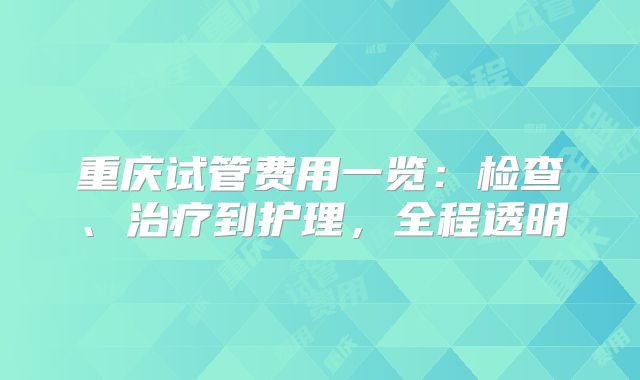 重庆试管费用一览：检查、治疗到护理，全程透明