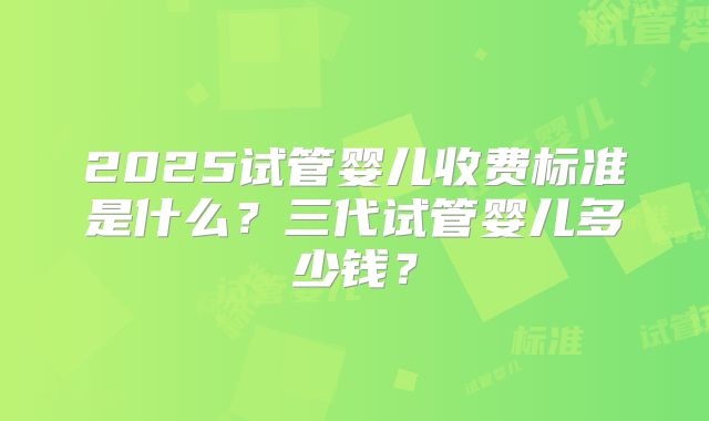 2025试管婴儿收费标准是什么？三代试管婴儿多少钱？
